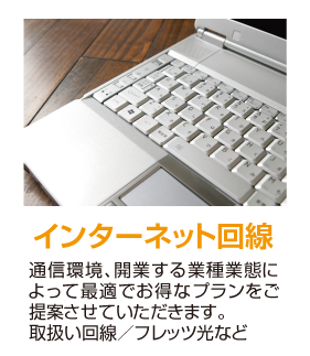 インターネット回線 通信環境、開業する業種業態によって最適でお得なプランをご提案させていただきます。取扱い回線／フレッツ光など