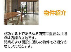 物件紹介 成功する上であらゆる商売に重要な共通点は店舗の立地です。開業および開設に適した物件をご紹介させていただきます。