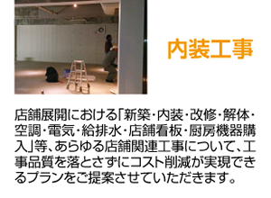 内装工事 店舗展開における「新築・内装・改修・解体・空調・電気・給排水・店舗看板・厨房機器購入」等、あらゆる店舗関連工事について、工事品質を落とさずにコスト削減が実現できるプランをご提案させていただきます。