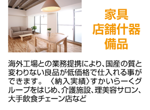 家具店舗什器備品 海外工場との業務提携により、国産の質と変わりない良品が低価格で仕入れる事ができます。　〈納入実績〉すかいらーくグループをはじめ、介護施設、理美容サロン、大手飲食チェーン店など