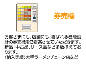 券売機 お客さまにも、店舗にも、喜ばれる機能設計の券売機をご提案させていただきます。新品・中古品、リース品など多数揃えております。〈納入実績〉大手ラーメンチェーン店など