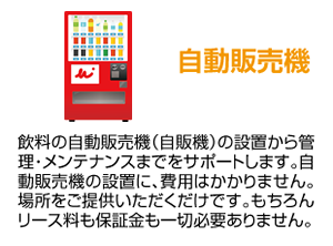 自動販売機 飲料の自動販売機（自販機）の設置から管理・メンテナンスまでをサポートします。自動販売機の設置に、費用はかかりません。場所をご提供いただくだけです。もちろんリース料も保証金も一切必要ありません。