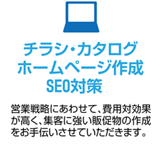 チラシ・カタログホームページ作成SEO対策 営業戦略にあわせて、費用対効果が高く、集客に強い販促物の作成をお手伝いさせていただきます。