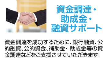 資金調達・助成金・融資サポート 資金調達を成功するために、銀行融資、公的融資、公的資金、補助金・ 助成金等の資金調達などをご支援させていただきます！