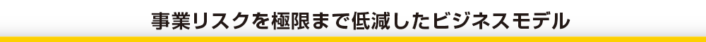 事業リスクを極限まで低減したビジネスモデル